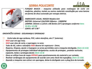 SERRA POLICORTE /J1A
YOUR COMPANY
FUNQAO BASICA : maquina utilizada para realizagao de corte em
madeiras, plastico, metais ou outros materials constitufda por uma lamina
em forma de disco acionado por energia eletrica.
FABRICANTE USUAL: RIDGID Modelo 614
MOTOR: Universal 15A/220V Bifasico - 1300RPM
LAMINA: 355mm x 2,2mm x 80 dentes (14") (protegao conforme itens
12.44 e 12.45)
CORTE: 450 E 90 0
ORIENTA0ES GERAIS - SEGURANQA E OPERAGAO
□ Corta tubo de ago carbono, PVC, cobre alumfnio, ate 5" (externo);
□ NAO usar em ago Inox;
□ NAO usar oleo de corte, a operagao e a seco;
□ Tubo de AC, cobre e alumfnio NAO devera ter espessura < 3mm;
□ Reparos, limpeza, ajuste e inspegoes so serao permitidos com a maquina desligada; (item 12.113)
□ Equipamentos de protegao individual obrigatorios: oculos de protegao , protetor auricular,
capacete, botas e protegao facial; (item 12.4)
□ Deve-se utilizar luva de raspa APENAS para posicionamento do material a ser cortado;
□ Realizar verificagao de equipamento de acordo com uma check list especffica; (item 12.110)
□ Quando a maquina nao estiver em operagao, deixa-la desligada com o plug fora da tomada.
 