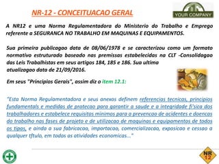 NR-12 - CONCEITUACAO GERAL
A NR12 e uma Norma Regulamentadora do Ministerio do Trabalho e Emprego
referente a SEGURANCA NO TRABALHO EM MAQUINAS E EQUIPAMENTOS.
Sua primeira publicagao data de 08/06/1978 e se caracterizou como um formato
normativo estruturado baseado nas premissas estabelecidas na CLT -Consolidagao
das Leis Trabalhistas em seus artigos 184, 185 e 186. Sua ultima
atualizagao data de 21/09/2016.
Em seus "Principios Gerais", assim diz o item 12.1:
"Esta Norma Regulamentadora e seus anexos definem referencias tecnicas, principios
fundamentals e medidas de protecao para garantir a saude e a integridade fi'sica dos
trabalhadores e estabelece requisitos minimos para a prevencao de acidentes e doencas
do trabalho nas fases de projeto e de utilizacao de maquinas e equipamentos de todos
os tipos, e ainda a sua fabricacao, importacao, comercializacao, exposicao e cessao a
qualquer tftulo, em todas as atividades economicas..."
 