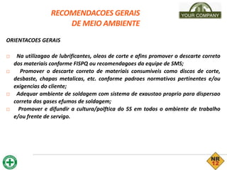 RECOMENDACOES GERAIS
DE MEIO AMBIENTE
ORIENTACOES GERAIS
□ Na utilizagao de lubrificantes, oleos de corte e afins promover o descarte correto
dos materiais conforme FISPQ ou recomendagoes da equipe de SMS;
□ Promover o descarte correto de materiais consumiveis como discos de corte,
desbaste, chapas metalicas, etc. conforme padroes normativos pertinentes e/ou
exigencias do cliente;
□ Adequar ambiente de soldagem com sistema de exaustao proprio para dispersao
correta dos gases efumos de soldagem;
□ Promover e difundir a cultura/polftica do 5S em todos o ambiente de trabalho
e/ou frente de servigo.
 