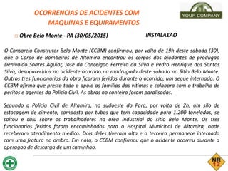 OCORRENCIAS DE ACIDENTES COM
MAQUINAS E EQUIPAMENTOS
□ Obra Belo Monte - PA (30/05/2015) INSTALA£AO
O Consorcio Construtor Belo Monte (CCBM) confirmou, por volta de 19h deste sabado (30),
que o Corpo de Bombeiros de Altamira encontrou os corpos dos ajudantes de produgao
Denivaldo Soares Aguiar, Jose da Conceigao Ferreira da Silva e Pedro Henrique dos Santos
Silva, desaparecidos no acidente ocorrido na madrugada deste sabado no Sitio Belo Monte.
Outros tres funcionarios da obra ficaram feridos durante o ocorrido, um segue internado. O
CCBM afirma que presta todo o apoio as familias das vitimas e colabora com o trabalho de
peritos e agentes da Policia Civil. As obras no canteiro foram paralisadas.
Segundo a Policia Civil de Altamira, no sudoeste do Para, por volta de 2h, um silo de
estocagem de cimento, composto por tubos que tem capacidade para 1.200 toneladas, se
soltou e caiu sobre os trabalhadores na area industrial do sitio Belo Monte. Os tres
funcionarios feridos foram encaminhados para o Hospital Municipal de Altamira, onde
receberam atendimento medico. Dois deles tiveram alta e o terceiro permanece internado
com uma fratura no ombro. Em nota, o CCBM confirmou que o acidente ocorreu durante a
operagao de descarga de um caminhao.
 