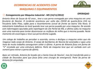 OCORRENCIAS DE ACIDENTES COM
MAQUINAS E EQUIPAMENTOS
□ Esmagamento por Maquina Industrial - MS (14/11/2012)
OPERAQAO
Antonio Alves de Souza de 42 anos , teve a sua perna esmagada por uma maquina em uma
fecularia de Navirai. O incidente aconteceu por volta das 23h50 de quarta-feira (14) na
Fecularia Salto Pilao, safda para o Assentamento Juncal de frente ao bairro Vila Nova. O
industriario trabalhava no local quando teve sua perna puxada por uma maquina. De acordo
com informagoes apuradas pela reportagem do site Portal do MS, a vftima subiu na maquina
com uma marreta para tentar desenroscar os resfduos de milho que a mesma puxada. Neste
momento ele escorregou e teve sua perna direita sugada.
Um colega de trabalho ao perceber o ocorrido, correu e desligou a maquina antes que ela
tragasse todo corpo de Antonio. O corpo de bombeiros de Navirai foi acionados e apos uma
hora de muito trabalho conseguiram soltar a vftima. A perna de Antonio ficou em forma de
”V” enrolada por uma estrutura deferro. Parte da maquina teve que ser cortada com um
esmeril para retirar a perna da vftima.
Apos ser retirado, Antonio foi levado ate a Santa Casa de Navirai', mas foi transferido para a
cidade de Dourados para que fosse feito uma cirurgia de emergencia. Parte da perna de
Antonio foi amputada.
 