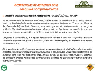 OCORRENCIAS DE ACIDENTES COM
MAQUINAS E EQUIPAMENTOS
□ Industria Moveleira: Maquina Destopadeira - SC (30/04/2012) MANUT.
Na manha do dia 4 de novembro de 2011, Rosane Lurdes da Silva Assis, de 32 anos, iniciava
mais um dia de trabalho na industria moveleira em que trabalhava ha 10 anos na cidade de
Sao Bento do Sul, em Santa Catarina, sem saber que seu dia seria marcado por um grave
acidente. Um defeito na maquina destopadeira, usada na fabricagao de moveis, fez com que
a serra do equipamento mutilasse os dedos anelar e minimo da sua mao direita.
Conforme a trabalhadora, a maquina apresentava defeitos e, embora os operarios tivessem
solicitado providencias para o conserto junto aos encarregados, a empresa nao tomou
nenhuma atitude.
Alem do risco de acidentes com maquinas e equipamentos, os trabalhadores do setor estao
expostos a riscos qufmicos por exposigao a poeira e aos produtos utilizados no tratamento da
madeira, sem falar nos problemas ergonomicos devido as posturas inadequadas e esforgos
da atividade. O ruldo relacionado ao maquinario utilizado no processo produtivo tambem e
outra preocupagao.
 