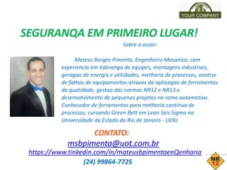 SEGURANQA EM PRIMEIRO LUGAR!
Sobre o autor:
Mateus Borges Pimenta, Engenheiro Mecanico, com
experiencia em tideranga de equipes, montagens industriais,
geragao de energia e utitidades, methoria de processos, anotise
de fathas de equipamentos atraves da apticagao de ferramentas
da quatidade, gestao das normas NR12 e NR13 e
desenvotvimento de pequenos projetos no ramo automotivo.
Conhecedor de ferramentas para methoria continua de
processos, cursando Green Bett em Lean Seis Sigma na
Universidade do Estado do Rio de Janeiro - UERJ.
CONTATO:
msbpimenta@uot.com.br
https://www.tinkedin.com/in/mateusbpimentaenQenharia
(24) 99864-7725
 