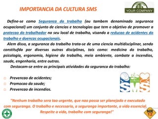 IMPORTANCIA DA CULTURA SMS
Define-se como Seguranca do trabalho (ou tambem denominado seguranca
ocupacional) um conjunto de ciencias e tecnologias que tem o objetivo de promover a
protecao do trabalhador no seu local de trabalho, visando a reducao de acidentes do
trabalho e doencas ocupacionais.
Alem disso, a seguranca do trabalho trata-se de uma ciencia multidisciplinar, sendo
constitufda por diversas outras disciplinas, tais como: medicina do trabalho,
psicologia, ergonomia, higiene do trabalho, meio ambiente, combate a incendios,
saude, engenharia, entre outras.
Destacam-se entre as principais atividades da seguranca do trabalho:
□ Prevencao de acidentes;
□ Promocao da saude;
□ Prevencao de incendios.
"Nenhum trabalho sera tao urgente, que nao possa ser planejado e executado
com seguranga. O trabalho e necessario, a seguranga importante, a vida essencial.
Respeite a vida, trabalhe com seguranga!"
 