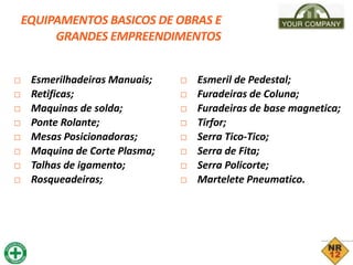 EQUIPAMENTOS BASICOS DE OBRAS E
GRANDES EMPREENDIMENTOS
□ Esmerilhadeiras Manuais;
□ Retificas;
□ Maquinas de solda;
□ Ponte Rolante;
□ Mesas Posicionadoras;
□ Maquina de Corte Plasma;
□ Talhas de igamento;
□ Rosqueadeiras;
□ Esmeril de Pedestal;
□ Furadeiras de Coluna;
□ Furadeiras de base magnetica;
□ Tirfor;
□ Serra Tico-Tico;
□ Serra de Fita;
□ Serra Policorte;
□ Martelete Pneumatico.
 