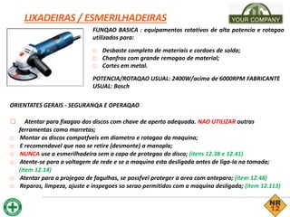 LIXADEIRAS / ESMERILHADEIRAS
FUNQAO BASICA : equipamentos rotativos de alta potencia e rotagao
utilizados para:
□ Desbaste completo de materiais e cordoes de solda;
□ Chanfros com grande remogao de material;
□ Cortes em metal.
POTENCIA/ROTAQAO USUAL: 2400W/acima de 6000RPM FABRICANTE
USUAL: Bosch
ORIENTATES GERAIS - SEGURANQA E OPERAQAO
□ Atentar para fixagao dos discos com chave de aperto adequada. NAO UTILIZAR outras
ferramentas como marretas;
□ Montar os discos compatfveis em diametro e rotagao da maquina;
□ E recomendavel que nao se retire (desmonte) a manopla;
□ NUNCA use a esmerilhadeira sem a capa de protegao do disco; (itens 12.38 e 12.41)
□ Atente-se para a voltagem de rede e se a maquina esta desligada antes de liga-la na tomada;
(item 12.14)
□ Atentar para a projegao de fagulhas, se possfvel proteger a area com anteparo; (item 12.48)
□ Reparos, limpeza, ajuste e inspegoes so serao permitidos com a maquina desligada; (item 12.113)
 