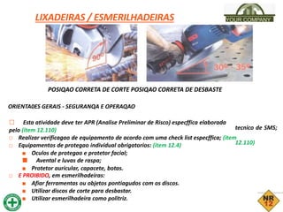 LIXADEIRAS / ESMERILHADEIRAS YOUR COMPANY
POSIQAO CORRETA DE CORTE POSIQAO CORRETA DE DESBASTE
ORIENTA0ES GERAIS - SEGURANQA E OPERAQAO
□ Esta atividade deve ter APR (Analise Preliminar de Risco) especffica elaborada
pelo (item 12.110)
□ Realizar verificagao de equipamento de acordo com uma check list especffica; (item
□ Equipamentos de protegao individual obrigatorios: (item 12.4)
■ Oculos de protegao e protetor facial;
■ Avental e luvas de raspa;
■ Protetor auricular, capacete, botas.
□ E PROIBIDO, em esmerilhadeiras:
■ Afiar ferramentas ou objetos pontiagudos com os discos.
■ Utilizar discos de corte para desbastar.
■ Utilizar esmerilhadeira como politriz.
tecnico de SMS;
12.110)
 