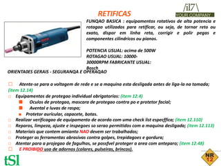 RETIFICAS
/il7
YOUR COMPANY
FUNQAO BASICA : equipamentos rotativos de alta potencia e
rotagao utilizados para retificar, ou seja, de tornar reto ou
exato, dispor em linha reta, corrigir e polir pegas e
componentes cilindricos ou pianos.
POTENCIA USUAL: acima de 500W
ROTAGAO USUAL: 10000-
30000RPM FABRICANTE USUAL:
Bosch
ORIENTA0ES GERAIS - SEGURANQA E OPERAQAO
□ Atente-se para a voltagem de rede e se a maquina esta desligada antes de liga-la na tomada;
(item 12.14)
□ Equipamentos de protegao individual obrigatorios: (item 12.4)
■ Oculos de protegao, mascara de protegao contra po e protetor facial;
■ Avental e luvas de raspa;
■ Protetor auricular, capacete, botas.
□ Realizar verificagao de equipamento de acordo com uma check list especffica; (item 12.110)
□ Reparos, limpeza, ajuste e inspegoes so serao permitidos com a maquina desligada; (item 12.113)
□ Materiais que contem amianto NAO devem ser trabalhados;
□ Proteger as ferramentas abrasivas contra golpes, trepidagoes e gordura;
□ Atentar para a projegao de fagulhas, se possfvel proteger a area com anteparo; (item 12.48)
□ E PROIBIDO uso de adornos (colares, pulseiras, brincos).
tSl
 