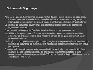 Sistemas de Segurança:As zonas de perigo das máquinas e equipamentos devem possuir sistemas de segurança, caracterizados por proteções fixas, proteções móveis e dispositivos de segurança interligados, que garantam proteção à saúde e à integridade física dos trabalhadores.Os sistemas de segurança devem estar sob a responsabilidade técnica de profissional legalmente habilitado.Durante a utilização de proteções distantes da máquina ou equipamento compossibilidade de alguma pessoa ficar na zona de perigo, devem ser adotadas medidas adicionais de proteção coletiva para impedir a partida da máquina enquanto houver pessoas nessa zona.Em função do risco, poderá ser exigido projeto, diagrama ou representação esquemática dos sistemas de segurança de máquinas, com respectivas especificações técnicas em língua portuguesa.Quando a máquina não possuir a documentação técnica exigida, o seu proprietário deve constituí-la, sob a responsabilidade de profissional legalmente habilitado e com respectiva Anotação de Responsabilidade Técnica do Conselho Regional de Engenharia e Arquitetura – ART/CREA.