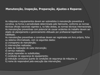 Projeto, Fabricação, Importação, Venda, Locação, Leilão, Cessão a qualquer título, Exposição e Utilização.É proibida a fabricação, importação, comercialização, leilão, locação, cessão a qualquer título, exposição e utilização de máquinas e equipamentos que não atendam ao disposto nesta Norma. Manuais:As máquinas e equipamentos devem possuir manual de instruções fornecido pelofabricante ou importador, com informações relativas à segurança em todas as fases de utilização.Entende-se como fase de utilização a construção, transporte, montagem, instalação, ajuste,operação, limpeza, manutenção, inspeção, desativação e desmonte da máquina ou equipamento. Capacitação:A operação, manutenção, inspeção e demais intervenções em máquinas e equipamentosdevem ser realizadas por trabalhadores habilitados, qualificados, capacitados ou autorizados para este fim.