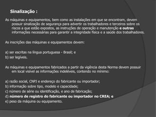 Manuais:As máquinas e equipamentos devem possuir manual de instruções fornecido pelo fabricante ou importador, com informações relativas à segurança em todas as fases de utilização.Quando inexistente ou extraviado, o manual de máquinas ou equipamentos que apresentem riscos deve ser reconstituído pelo empregador, sob a responsabilidade de profissional legalmente habilitado.A NR especifica quais as informações mínimas que o manual deve ter.