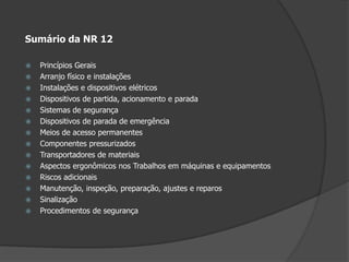 Sumário da NR 12Princípios Gerais Arranjo físico e instalaçõesInstalações e dispositivos elétricos Dispositivos de partida, acionamento e paradaSistemas de segurançaDispositivos de parada de emergênciaMeios de acesso permanentesComponentes pressurizadosTransportadores de materiaisAspectos ergonômicos nos Trabalhos em máquinas e equipamentosRiscos adicionaisManutenção, inspeção, preparação, ajustes e reparosSinalizaçãoProcedimentos de segurança