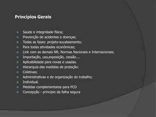 Princípios GeraisSaúde e integridade física;Prevenção de acidentes e doenças;Todas as fases: projeto-sucateamento;Para todas atividades econômicas;Link com as demais NR, Normas Nacionais e Internacionais;Importação, uso,exposição, cessão....Aplicabilidade para novas e usadas.Hierarquia das medidas de proteção:Coletivas;Administrativas e de organização do trabalho;Individual.Medidas complementares para PCDConcepção - principio da falha segura