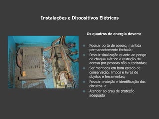 Instalações e Dispositivos Elétricos Possuir porta de acesso, mantida permanentemente fechada;Possuir sinalização quanto ao perigo de choque elétrico e restrição de acesso por pessoas não autorizadas;Ser mantidos em bom estado de conservação, limpos e livres de objetos e ferramentas;Possuir proteção e identificação dos circuitos. eAtender ao grau de proteção adequado Os quadros de energia devem:
