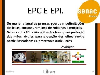 EPC E EPI.
 De maneira geral as prensas possuem delimitações
 de áreas. Enclausuramento de roldanas e motores.
 No caso dos EPI`s são utilizados luvas para proteção
 das mãos, óculos para proteção dos olhos contra
 partículas volantes e protetores auriculares.
                                     Avançar




19/06/2012
                         Lílian                         24
 