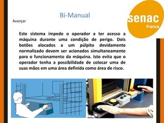 Conceitos e Aplicações
                  Bi-Manual
Avançar


   Este sistema impede o operador a ter acesso a
   máquina durante uma condição de perigo. Dois
   botões alocados a um púlpito devidamente
   normalizado devem ser acionados simultaneamente
   para o funcionamento da máquina. Isto evita que o
   operador tenha a possibilidade de colocar uma de
   suas mãos em uma área definida como área de risco.
 