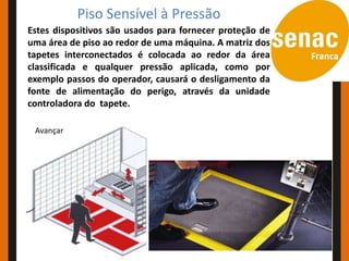 Piso Sensível à Pressão
Estes dispositivos são usados para fornecer proteção de
uma área de piso ao redor de uma máquina. A matriz dos
tapetes interconectados é colocada ao redor da área
classificada e qualquer pressão aplicada, como por
exemplo passos do operador, causará o desligamento da
fonte de alimentação do perigo, através da unidade
controladora do tapete.

 Avançar
 