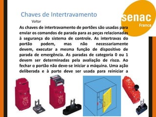Conceitos e Aplicações
Chaves de Intertravamento
      Voltar
As chaves de intertravamento de portões são usadas para
enviar os comandos de parada para as peças relacionadas
à segurança do sistema de controle. As intertravas do
portão      podem,     mas      não     necessariamente
devem, executar a mesma função de dispositivo de
parada de emergência. As paradas de categoria 0 ou 1
devem ser determinadas pela avaliação de risco. Ao
fechar o portão não deve-se iniciar a máquina. Uma ação
deliberada e à parte deve ser usada para reiniciar a
máquina.
 
