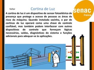 Conceitos e Aplicações
   Voltar         Cortina de Luz
A cortina de luz é um dispositivo de sensor fotoelétrico de
presença que protege o acesso de pessoas as áreas de
risco da máquina. Quando instalada sozinha, o par de
cortinas de luz operará como uma chave de controle
confiável, mas também podem interfacear com outros
dispositivos de controle que forneçam lógicas
necessárias, saídas, diagnósticos do sistema e funções
adicionais para adequar-se às aplicações.
 
