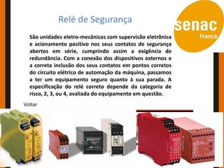 Conceitos e Aplicações
           Relé de Segurança
  São unidades eletro-mecânicas com supervisão eletrônica
  e acionamento positivo nos seus contatos de segurança
  abertos em série, cumprindo assim a exigência de
  redundância. Com a conexão dos dispositivos externos e
  a correta inclusão dos seus contatos em pontos corretos
  do circuito elétrico de automação da máquina, passamos
  a ter um equipamento seguro quanto à sua parada. A
  especificação do relé correto depende da categoria de
  risco, 2, 3, ou 4, avaliada do equipamento em questão.
Voltar
 