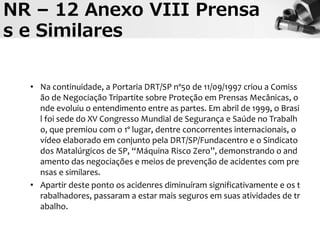 • Na continuidade, a Portaria DRT/SP nº50 de 11/09/1997 criou a Comiss
ão de Negociação Tripartite sobre Proteção em Prensas Mecânicas, o
nde evoluiu o entendimento entre as partes. Em abril de 1999, o Brasi
l foi sede do XV Congresso Mundial de Segurança e Saúde no Trabalh
o, que premiou com o 1º lugar, dentre concorrentes internacionais, o
vídeo elaborado em conjunto pela DRT/SP/Fundacentro e o Sindicato
dos Matalúrgicos de SP, “Máquina Risco Zero”, demonstrando o and
amento das negociações e meios de prevenção de acidentes com pre
nsas e similares.
• Apartir deste ponto os acidenres diminuíram significativamente e os t
rabalhadores, passaram a estar mais seguros em suas atividades de tr
abalho.
NR – 12 Anexo VIII Prensa
s e Similares
 