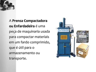 A Prensa Compactadora
ou Enfardadeira é uma
peça de maquinaria usada
para compactar materiais
em um fardo comprimido,
que é útil para o
armazenamento ou
transporte.
 