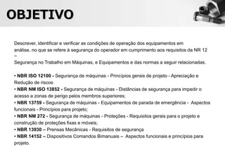 Descrever, identificar e verificar as condições de operação dos equipamentos em
análise, no que se refere à segurança do operador em cumprimento aos requisitos da NR 12
–
Segurança no Trabalho em Máquinas, e Equipamentos e das normas a seguir relacionadas.
• NBR ISO 12100 - Segurança de máquinas - Princípios gerais de projeto - Apreciação e
Redução de riscos
• NBR NM ISO 13852 - Segurança de máquinas - Distâncias de segurança para impedir o
acesso a zonas de perigo pelos membros superiores;
• NBR 13759 - Segurança de máquinas - Equipamentos de parada de emergência - Aspectos
funcionais - Princípios para projeto;
• NBR NM 272 - Segurança de máquinas - Proteções - Requisitos gerais para o projeto e
construção de proteções fixas e móveis;
• NBR 13930 – Prensas Mecânicas - Requisitos de segurança
• NBR 14152 – Dispositivos Comandos Bimanuais – Aspectos funcionais e princípios para
projeto.
OBJETIVO
 