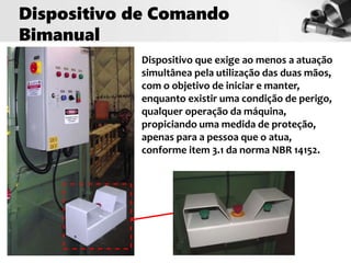 Dispositivo que exige ao menos a atuação
simultânea pela utilização das duas mãos,
com o objetivo de iniciar e manter,
enquanto existir uma condição de perigo,
qualquer operação da máquina,
propiciando uma medida de proteção,
apenas para a pessoa que o atua,
conforme item 3.1 da norma NBR 14152.
Dispositivo de Comando
Bimanual
 