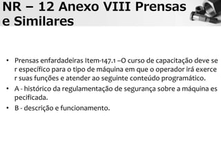 NR – 12 Anexo VIII Prensas
e Similares
• Prensas enfardadeiras Item-147.1 –O curso de capacitação deve se
r específico para o tipo de máquina em que o operador irá exerce
r suas funções e atender ao seguinte conteúdo programático.
• A - histórico da regulamentação de segurança sobre a máquina es
pecificada.
• B - descrição e funcionamento.
 