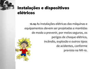 12.14 As instalações elétricas das máquinas e
equipamentos devem ser projetadas e mantidas
de modo a prevenir, por meios seguros, os
perigos de choque elétrico,
incêndio, explosão e outros tipos
de acidentes, conforme
previsto na NR-10.
Instalações e dispositivos
elétricos
 