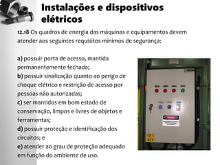 12.18 Os quadros de energia das máquinas e equipamentos devem
atender aos seguintes requisitos mínimos de segurança:
a) possuir porta de acesso, mantida
permanentemente fechada;
b) possuir sinalização quanto ao perigo de
choque elétrico e restrição de acesso por
pessoas não autorizadas;
c) ser mantidos em bom estado de
conservação, limpos e livres de objetos e
ferramentas;
d) possuir proteção e identificação dos
circuitos; e
e) atender ao grau de proteção adequado
em função do ambiente de uso.
Instalações e dispositivos
elétricos
 