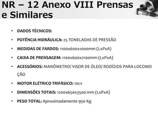 NR – 12 Anexo VIII Prensas
e Similares
• DADOS TÉCNICOS:
• POTÊNCIA HIDRÁULICA: 25 TONELADAS DE PRESSÃO
• MEDIDAS DE FARDOS: 1100x600x1000mm (LxPxA)
• CAIXA DE PRENSAGEM: 1100x600x2100mm (LxPxA)
• ACESSÓRIOS: MANÔMETRO/ VISOR DE ÓLEO/ RODÍZIOS PARA LOCOMO
ÇÃO
• MOTOR ELÉTRICO TRIFÁSICO: 10cv
• DIMENSÕES TOTAIS: 1200x650x3500 mm (LxPxA)
• PESO TOTAL: Aproximadamente 950 Kg
 