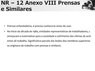 NR – 12 Anexo VIII Prensas
e Similares
• Prensas enfardadeiras, é preciso conhece-la antes de usar.
• No início da década de 1980, entidades representativas de trabalhadores, c
omeçavam a externalizar para a sociedade o sofrimento das vítimas de acid
entes de trabalho. Significativa parcela das lesões dos membros superiores
se originava de trabalho com prensas e similares.
 