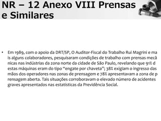 NR – 12 Anexo VIII Prensas
e Similares
• Em 1989, com o apoio da DRT/SP, O Auditor-Fiscal do Trabalho Rui Magrini e ma
is alguns colaboradores, pesquisaram condições de trabalho com prensas mecâ
nicas nas indústrias da zona norte da cidade de São Paulo, revelando que 91% d
estas máquinas eram do tipo “engate por chaveta”; 38% exigiam o ingresso das
mãos dos operadores nas zonas de prensagem e 78% apresentavam a zona de p
rensagem aberta. Tais situações corroboravam o elevado número de acidentes
graves apresentados nas estatísticas da Previdência Social.
 