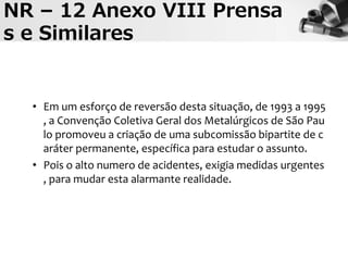 NR – 12 Anexo VIII Prensa
s e Similares
• Em um esforço de reversão desta situação, de 1993 a 1995
, a Convenção Coletiva Geral dos Metalúrgicos de São Pau
lo promoveu a criação de uma subcomissão bipartite de c
aráter permanente, específica para estudar o assunto.
• Pois o alto numero de acidentes, exigia medidas urgentes
, para mudar esta alarmante realidade.
 