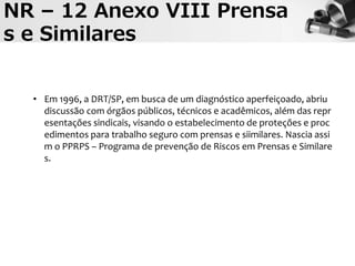• Em 1996, a DRT/SP, em busca de um diagnóstico aperfeiçoado, abriu
discussão com órgãos públicos, técnicos e acadêmicos, além das repr
esentações sindicais, visando o estabelecimento de proteções e proc
edimentos para trabalho seguro com prensas e siimilares. Nascia assi
m o PPRPS – Programa de prevenção de Riscos em Prensas e Similare
s.
NR – 12 Anexo VIII Prensa
s e Similares
 