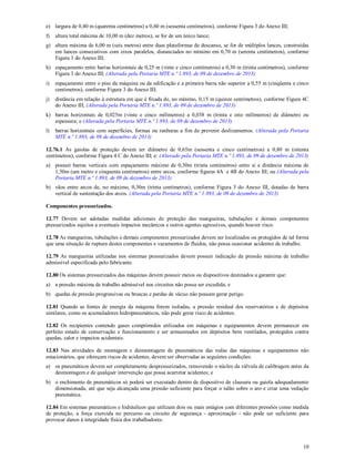 10
e) largura de 0,40 m (quarenta centímetros) a 0,60 m (sessenta centímetros), conforme Figura 3 do Anexo III;
f) altura total máxima de 10,00 m (dez metros), se for de um único lance;
g) altura máxima de 6,00 m (seis metros) entre duas plataformas de descanso, se for de múltiplos lances, construídas
em lances consecutivos com eixos paralelos, distanciados no mínimo em 0,70 m (setenta centímetros), conforme
Figura 3 do Anexo III;
h) espaçamento entre barras horizontais de 0,25 m (vinte e cinco centímetros) a 0,30 m (trinta centímetros), conforme
Figura 3 do Anexo III; (Alterada pela Portaria MTE n.º 1.893, de 09 de dezembro de 2013)
i) espaçamento entre o piso da máquina ou da edificação e a primeira barra não superior a 0,55 m (cinqüenta e cinco
centímetros), conforme Figura 3 do Anexo III;
j) distância em relação à estrutura em que é fixada de, no mínimo, 0,15 m (quinze centímetros), conforme Figura 4C
do Anexo III; (Alterada pela Portaria MTE n.º 1.893, de 09 de dezembro de 2013)
k) barras horizontais de 0,025m (vinte e cinco milímetros) a 0,038 m (trinta e oito milímetros) de diâmetro ou
espessura; e (Alterada pela Portaria MTE n.º 1.893, de 09 de dezembro de 2013)
l) barras horizontais com superfícies, formas ou ranhuras a fim de prevenir deslizamentos. (Alterada pela Portaria
MTE n.º 1.893, de 09 de dezembro de 2013)
12.76.1 As gaiolas de proteção devem ter diâmetro de 0,65m (sessenta e cinco centímetros) a 0,80 m (oitenta
centímetros), conforme Figura 4 C do Anexo III; e: (Alterado pela Portaria MTE n.º 1.893, de 09 de dezembro de 2013)
a) possuir barras verticais com espaçamento máximo de 0,30m (trinta centímetros) entre si e distância máxima de
1,50m (um metro e cinquenta centímetros) entre arcos, conforme figuras 4A e 4B do Anexo III; ou (Alterada pela
Portaria MTE n.º 1.893, de 09 de dezembro de 2013)
b) vãos entre arcos de, no máximo, 0,30m (trinta centímetros), conforme Figura 3 do Anexo III, dotadas de barra
vertical de sustentação dos arcos. (Alterada pela Portaria MTE n.º 1.893, de 09 de dezembro de 2013)
Componentes pressurizados.
12.77 Devem ser adotadas medidas adicionais de proteção das mangueiras, tubulações e demais componentes
pressurizados sujeitos a eventuais impactos mecânicos e outros agentes agressivos, quando houver risco.
12.78 As mangueiras, tubulações e demais componentes pressurizados devem ser localizados ou protegidos de tal forma
que uma situação de ruptura destes componentes e vazamentos de fluidos, não possa ocasionar acidentes de trabalho.
12.79 As mangueiras utilizadas nos sistemas pressurizados devem possuir indicação da pressão máxima de trabalho
admissível especificada pelo fabricante.
12.80 Os sistemas pressurizados das máquinas devem possuir meios ou dispositivos destinados a garantir que:
a) a pressão máxima de trabalho admissível nos circuitos não possa ser excedida; e
b) quedas de pressão progressivas ou bruscas e perdas de vácuo não possam gerar perigo.
12.81 Quando as fontes de energia da máquina forem isoladas, a pressão residual dos reservatórios e de depósitos
similares, como os acumuladores hidropneumáticos, não pode gerar risco de acidentes.
12.82 Os recipientes contendo gases comprimidos utilizados em máquinas e equipamentos devem permanecer em
perfeito estado de conservação e funcionamento e ser armazenados em depósitos bem ventilados, protegidos contra
quedas, calor e impactos acidentais.
12.83 Nas atividades de montagem e desmontagem de pneumáticos das rodas das máquinas e equipamentos não
estacionários, que ofereçam riscos de acidentes, devem ser observadas as seguintes condições:
a) os pneumáticos devem ser completamente despressurizados, removendo o núcleo da válvula de calibragem antes da
desmontagem e de qualquer intervenção que possa acarretar acidentes; e
b) o enchimento de pneumáticos só poderá ser executado dentro de dispositivo de clausura ou gaiola adequadamente
dimensionada, até que seja alcançada uma pressão suficiente para forçar o talão sobre o aro e criar uma vedação
pneumática.
12.84 Em sistemas pneumáticos e hidráulicos que utilizam dois ou mais estágios com diferentes pressões como medida
de proteção, a força exercida no percurso ou circuito de segurança - aproximação - não pode ser suficiente para
provocar danos à integridade física dos trabalhadores.
 