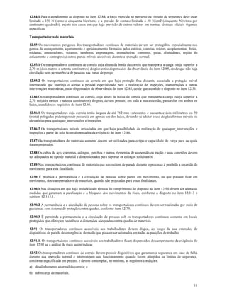 11
12.84.1 Para o atendimento ao disposto no item 12.84, a força exercida no percurso ou circuito de segurança deve estar
limitada a 150 N (cento e cinquenta Newtons) e a pressão de contato limitada a 50 N/cm2 (cinquenta Newtons por
centímetro quadrado), exceto nos casos em que haja previsão de outros valores em normas técnicas oficiais vigentes
especificas.
Transportadores de materiais.
12.85 Os movimentos perigosos dos transportadores contínuos de materiais devem ser protegidos, especialmente nos
pontos de esmagamento, agarramento e aprisionamento formados pelas esteiras, correias, roletes, acoplamentos, freios,
roldanas, amostradores, volantes, tambores, engrenagens, cremalheiras, correntes, guias, alinhadores, região do
esticamento e contrapeso e outras partes móveis acessíveis durante a operação normal.
12.85.1 Os transportadores contínuos de correia cuja altura da borda da correia que transporta a carga esteja superior a
2,70 m (dois metros e setenta centímetros) do piso estão dispensados da observância do item 12.85, desde que não haja
circulação nem permanência de pessoas nas zonas de perigo.
12.85.2 Os transportadores contínuos de correia em que haja proteção fixa distante, associada a proteção móvel
intertravada que restrinja o acesso a pessoal especializado para a realização de inspeções, manutenções e outras
intervenções necessárias, estão dispensados da observância do item 12.85, desde que atendido o disposto no item 12.51.
12.86 Os transportadores contínuos de correia, cuja altura da borda da correia que transporta a carga esteja superior a
2,70 m (dois metros e setenta centímetros) do piso, devem possuir, em toda a sua extensão, passarelas em ambos os
lados, atendidos os requisitos do item 12.66.
12.86.1 Os transportadores cuja correia tenha largura de até 762 mm (setecentos e sessenta e dois milímetros ou 30
(trinta) polegadas podem possuir passarela em apenas um dos lados, devendo-se adotar o uso de plataformas móveis ou
elevatórias para quaisquer intervenções e inspeções.
12.86.2 Os transportadores móveis articulados em que haja possibilidade de realização de quaisquer intervenções e
inspeções a partir do solo ficam dispensados da exigência do item 12.86.
12.87 Os transportadores de materiais somente devem ser utilizados para o tipo e capacidade de carga para os quais
foram projetados.
12.88 Os cabos de aço, correntes, eslingas, ganchos e outros elementos de suspensão ou tração e suas conexões devem
ser adequados ao tipo de material e dimensionados para suportar os esforços solicitantes.
12.89 Nos transportadores contínuos de materiais que necessitem de parada durante o processo é proibida a reversão de
movimento para esta finalidade.
12.90 É proibida a permanência e a circulação de pessoas sobre partes em movimento, ou que possam ficar em
movimento, dos transportadores de materiais, quando não projetadas para essas finalidades.
12.90.1 Nas situações em que haja inviabilidade técnica do cumprimento do disposto no item 12.90 devem ser adotadas
medidas que garantam a paralisação e o bloqueio dos movimentos de risco, conforme o disposto no item 12.113 e
subitem 12.113.1.
12.90.2 A permanência e a circulação de pessoas sobre os transportadores contínuos devem ser realizadas por meio de
passarelas com sistema de proteção contra quedas, conforme item 12.70.
12.90.3 É permitida a permanência e a circulação de pessoas sob os transportadores contínuos somente em locais
protegidos que ofereçam resistência e dimensões adequadas contra quedas de materiais.
12.91 Os transportadores contínuos acessíveis aos trabalhadores devem dispor, ao longo de sua extensão, de
dispositivos de parada de emergência, de modo que possam ser acionados em todas as posições de trabalho.
12.91.1. Os transportadores contínuos acessíveis aos trabalhadores ficam dispensados do cumprimento da exigência do
item 12.91 se a análise de risco assim indicar.
12.92 Os transportadores contínuos de correia devem possuir dispositivos que garantam a segurança em caso de falha
durante sua operação normal e interrompam seu funcionamento quando forem atingidos os limites de segurança,
conforme especificado em projeto, e devem contemplar, no mínimo, as seguintes condições:
a) desalinhamento anormal da correia; e
b) sobrecarga de materiais.
 