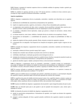 12
12.93. Durante o transporte de materiais suspensos devem ser adotadas medidas de segurança visando a garantir que
não haja pessoas sob a carga.
12.93.1 As medidas de segurança previstas no item 12.93 devem priorizar a existência de áreas exclusivas para a
circulação de cargas suspensas devidamente delimitadas e sinalizadas.
Aspectos ergonômicos.
12.94 As máquinas e equipamentos devem ser projetados, construídos e mantidos com observância aos os seguintes
aspectos:
a) atendimento da variabilidade das características antropométricas dos operadores;
b) respeito às exigências posturais, cognitivas, movimentos e esforços físicos demandados pelos operadores;
c) os componentes como monitores de vídeo, sinais e comandos, devem possibilitar a interação clara e precisa com o
operador de forma a reduzir possibilidades de erros de interpretação ou retorno de informação;
d) os comandos e indicadores devem representar, sempre que possível, a direção do movimento e demais efeitos
correspondentes;
e) os sistemas interativos, como ícones, símbolos e instruções devem ser coerentes em sua aparência e função;
f) favorecimento do desempenho e a confiabilidade das operações, com redução da probabilidade de falhas na
operação;
g) redução da exigência de força, pressão, preensão, flexão, extensão ou torção dos segmentos corporais;
h) a iluminação deve ser adequada e ficar disponível em situações de emergência, quando exigido o ingresso em seu
interior.
12.95 Os comandos das máquinas e equipamentos devem ser projetados, construídos e mantidos com observância aos
seguintes aspectos:
a) localização e distância de forma a permitir manejo fácil e seguro;
b) instalação dos comandos mais utilizados em posições mais acessíveis ao operador;
c) visibilidade, identificação e sinalização que permita serem distinguíveis entre si;
d) instalação dos elementos de acionamento manual ou a pedal de forma a facilitar a execução da manobra levando em
consideração as características biomecânicas e antropométricas dos operadores; e
e) garantia de manobras seguras e rápidas e proteção de forma a evitar movimentos involuntários.
12.96 As Máquinas e equipamentos devem ser projetados, construídos e operados levando em consideração a
necessidade de adaptação das condições de trabalho às características psicofisiológicas dos trabalhadores e à natureza
dos trabalhos a executar, oferecendo condições de conforto e segurança no trabalho, observado o disposto na NR-17.
12.97 Os assentos utilizados na operação de máquinas devem possuir estofamento e ser ajustáveis à natureza do
trabalho executado, além do previsto no subitem 17.3.3 da NR-17.
12.98 Os postos de trabalho devem ser projetados para permitir a alternância de postura e a movimentação adequada
dos segmentos corporais, garantindo espaço suficiente para operação dos controles nele instalados.
12.99 As superfícies dos postos de trabalho não devem possuir cantos vivos, superfícies ásperas, cortantes e quinas em
ângulos agudos ou rebarbas nos pontos de contato com segmentos do corpo do operador, e os elementos de fixação,
como pregos, rebites e parafusos, devem ser mantidos de forma a não acrescentar riscos à operação.
12.100 Os postos de trabalho das máquinas e equipamentos devem permitir o apoio integral das plantas dos pés no piso.
12.100.1 Deve ser fornecido apoio para os pés quando os pés do operador não alcançarem o piso, mesmo após a
regulagem do assento.
12.101. As dimensões dos postos de trabalho das máquinas e equipamentos devem:
a) atender às características antropométricas e biomecânicas do operador, com respeito aos alcances dos segmentos
corporais e da visão;
b) assegurar a postura adequada, de forma a garantir posições confortáveis dos segmentos corporais na posição de
trabalho; e
 