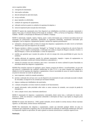 14
com os seguintes dados:
a) cronograma de manutenção;
b) intervenções realizadas;
c) data da realização de cada intervenção;
d) serviço realizado;
e) peças reparadas ou substituídas;
f) condições de segurança do equipamento;
g) indicação conclusiva quanto às condições de segurança da máquina; e
h) nome do responsável pela execução das intervenções.
12.112.1 O registro das manutenções deve ficar disponível aos trabalhadores envolvidos na operação, manutenção e
reparos, bem como à Comissão Interna de Prevenção de Acidentes - CIPA, ao Serviço de Segurança e Medicina do
Trabalho - SESMT e à fiscalização do Ministério do Trabalho e Emprego.
12.113 A manutenção, inspeção, reparos, limpeza, ajuste e outras intervenções que se fizerem necessárias devem ser
executadas por profissionais capacitados, qualificados ou legalmente habilitados, formalmente autorizados pelo
empregador, com as máquinas e equipamentos parados e adoção dos seguintes procedimentos:
a) isolamento e descarga de todas as fontes de energia das máquinas e equipamentos, de modo visível ou facilmente
identificável por meio dos dispositivos de comando;
b) bloqueio mecânico e elétrico na posição “desligado” ou “fechado” de todos os dispositivos de corte de fontes de
energia, a fim de impedir a reenergização, e sinalização com cartão ou etiqueta de bloqueio contendo o horário e a
data do bloqueio, o motivo da manutenção e o nome do responsável;
c) medidas que garantam que à jusante dos pontos de corte de energia não exista possibilidade de gerar risco de
acidentes;
d) medidas adicionais de segurança, quando for realizada manutenção, inspeção e reparos de equipamentos ou
máquinas sustentados somente por sistemas hidráulicos e pneumáticos; e
e) sistemas de retenção com trava mecânica, para evitar o movimento de retorno acidental de partes basculadas ou
articuladas abertas das máquinas e equipamentos.
12.113.1 Para situações especiais de regulagem, ajuste, limpeza, pesquisa de defeitos e inconformidades, em que não
seja possível o cumprimento das condições estabelecidas no item 12.113, e em outras situações que impliquem a
redução do nível de segurança das máquinas e equipamentos e houver necessidade de acesso às zonas de perigo, deve
ser possível selecionar um modo de operação que:
a) torne inoperante o modo de comando automático;
b) permita a realização dos serviços com o uso de dispositivo de acionamento de ação continuada associado à redução
da velocidade, ou dispositivos de comando por movimento limitado;
c) impeça a mudança por trabalhadores não autorizados;
d) a seleção corresponda a um único modo de comando ou de funcionamento;
e) quando selecionado, tenha prioridade sobre todos os outros sistemas de comando, com exceção da parada de
emergência; e
f) torne a seleção visível, clara e facilmente identificável.
12.114 A manutenção de máquinas e equipamentos contemplará, dentre outros itens, a realização de ensaios não
destrutivos - END, nas estruturas e componentes submetidos a solicitações de força e cuja ruptura ou desgaste possa
ocasionar acidentes.
12.114.1 Os ensaios não destrutivos - END, quando realizados, devem atender às normas técnicas oficiais nacionais
vigentes e, na falta destas, normas técnicas internacionais.
12.115. Nas manutenções das máquinas e equipamentos, sempre que detectado qualquer defeito em peça ou
componente que comprometa a segurança, deve ser providenciada sua reparação ou substituição imediata por outra peça
ou componente original ou equivalente, de modo a garantir as mesmas características e condições seguras de uso.
Sinalização.
 