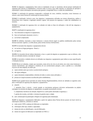 15
12.116 As máquinas e equipamentos, bem como as instalações em que se encontram, devem possuir sinalização de
segurança para advertir os trabalhadores e terceiros sobre os riscos a que estão expostos, as instruções de operação e
manutenção e outras informações necessárias para garantir a integridade física e a saúde dos trabalhadores.
12.116.1 A sinalização de segurança compreende a utilização de cores, símbolos, inscrições, sinais luminosos ou
sonoros, entre outras formas de comunicação de mesma eficácia.
12.116.2 A sinalização, inclusive cores, das máquinas e equipamentos utilizadas nos setores alimentícios, médico e
farmacêutico deve respeitar a legislação sanitária vigente, sem prejuízo da segurança e saúde dos trabalhadores ou
terceiros.
12.116.3 A sinalização de segurança deve ser adotada em todas as fases de utilização e vida útil das máquinas e
equipamentos.
12.117 A sinalização de segurança deve:
a) ficar destacada na máquina ou equipamento;
b) ficar em localização claramente visível; e
c) ser de fácil compreensão.
12.118 Os símbolos, inscrições e sinais luminosos e sonoros devem seguir os padrões estabelecidos pelas normas
técnicas nacionais vigentes e, na falta dessas, pelas normas técnicas internacionais.
12.119 As inscrições das máquinas e equipamentos devem:
a) ser escritas na língua portuguesa - Brasil; e
b) ser legíveis.
12.119.1 As inscrições devem indicar claramente o risco e a parte da máquina ou equipamento a que se referem, e não
deve ser utilizada somente a inscrição de “perigo”.
12.120 As inscrições e símbolos devem ser utilizados nas máquinas e equipamentos para indicar as suas especificações
e limitações técnicas.
12.121 Devem ser adotados, sempre que necessário, sinais ativos de aviso ou de alerta, tais como sinais luminosos e
sonoros intermitentes, que indiquem a iminência de um acontecimento perigoso, como a partida ou a velocidade
excessiva de uma máquina, de modo que:
a) sejam emitidos antes que ocorra o acontecimento perigoso;
b) não sejam ambíguos;
c) sejam claramente compreendidos e distintos de todos os outros sinais utilizados; e
d) possam ser inequivocamente reconhecidos pelos trabalhadores.
12.122 Exceto quando houver previsão em outras Normas Regulamentadoras, devem ser adotadas as seguintes cores
para a sinalização de segurança das máquinas e equipamentos:
a) amarelo:
1. proteções fixas e móveis - exceto quando os movimentos perigosos estiverem enclausurados na própria
carenagem ou estrutura da máquina ou equipamento, ou quando tecnicamente inviável;
2. componentes mecânicos de retenção, dispositivos e outras partes destinadas à segurança; e
3. gaiolas das escadas, corrimãos e sistemas de guarda-corpo e rodapé.
b) azul: comunicação de paralisação e bloqueio de segurança para manutenção.
12.123 As máquinas e equipamentos fabricados a partir da vigência desta Norma devem possuir em local visível as
informações indeléveis, contendo no mínimo:
a) razão social, CNPJ e endereço do fabricante ou importador;
b) informação sobre tipo, modelo e capacidade;
c) número de série ou identificação, e ano de fabricação;
d) número de registro do fabricante ou importador no CREA; e
 