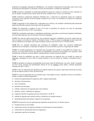 18
produzidos em linguagem adequada aos trabalhadores, e ser mantidos à disposição da fiscalização, assim como a lista
de presença dos participantes ou certificado, currículo dos ministrantes e avaliação dos capacitados.
12.140 Considera-se trabalhador ou profissional qualificado aquele que comprovar conclusão de curso específico na
área de atuação, reconhecido pelo sistema oficial de ensino, compatível com o curso a ser ministrado.
12.141 Considera-se profissional legalmente habilitado para a supervisão da capacitação aquele que comprovar
conclusão de curso específico na área de atuação, compatível com o curso a ser ministrado, com registro no competente
conselho de classe.
12.142 A capacitação só terá validade para o empregador que a realizou e nas condições estabelecidas pelo profissional
legalmente habilitado responsável pela supervisão da capacitação.
12.142.1 Fica dispensada a exigência do item 12.142 para os operadores de injetoras com curso de capacitação
conforme o previsto no item 12.147 e seus subitens.
12.143 São considerados autorizados os trabalhadores qualificados, capacitados ou profissionais legalmente habilitados,
com autorização dada por meio de documento formal do empregador.
12.143.1 Até a data da vigência desta Norma, será considerado capacitado o trabalhador que possuir comprovação por
meio de registro na Carteira de Trabalho e Previdência Social - CTPS ou registro de empregado de pelo menos dois
anos de experiência na atividade e que receba reciclagem conforme o previsto no item 12.144 desta Norma.
12.144 Deve ser realizada capacitação para reciclagem do trabalhador sempre que ocorrerem modificações
significativas nas instalações e na operação de máquinas ou troca de métodos, processos e organização do trabalho.
12.144.1 O conteúdo programático da capacitação para reciclagem deve atender às necessidades da situação que a
motivou, com carga horária mínima que garanta aos trabalhadores executarem suas atividades com segurança, sendo
distribuída em no máximo oito horas diárias e realizada durante o horário normal de trabalho.
12.145 A função do trabalhador que opera e realiza intervenções em máquinas deve ser anotada no registro de
empregado, consignado em livro, ficha ou sistema eletrônico e em sua Carteira de Trabalho e Previdência Social -
CTPS.
12.146 Os operadores de máquinas autopropelidas devem portar cartão de identificação, com nome, função e fotografia
em local visível, renovado com periodicidade máxima de um ano mediante exame médico, conforme disposições
constantes das NR-7 e NR-11.
12.147 O curso de capacitação para operadores de máquinas injetoras deve possuir carga horária mínima de oito horas
por tipo de máquina citada no Anexo IX desta Norma.
12.147.1 O curso de capacitação deve ser específico para o tipo máquina em que o operador irá exercer suas funções e
atender ao seguinte conteúdo programático:
a) histórico da regulamentação de segurança sobre a máquina especificada;
b) descrição e funcionamento;
c) riscos na operação;
d) principais áreas de perigo;
e) medidas e dispositivos de segurança para evitar acidentes;
f) proteções - portas, e distâncias de segurança;
g) exigências mínimas de segurança previstas nesta Norma e na NR 10;
h) medidas de segurança para injetoras elétricas e hidráulicas de comando manual; e
i) demonstração prática dos perigos e dispositivos de segurança.
12.147.2 O instrutor do curso de capacitação para operadores de injetora deve, no mínimo, possuir:
a) formação técnica em nível médio;
b) conhecimento técnico de máquinas utilizadas na transformação de material plástico;
c) conhecimento da normatização técnica de segurança; e
d) capacitação específica de formação.
 