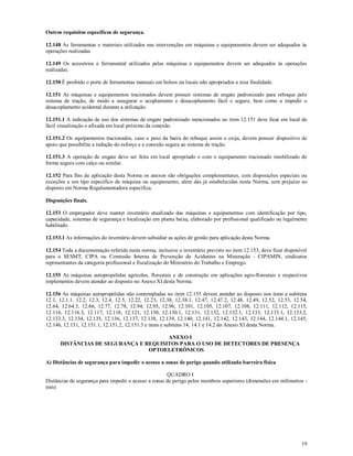 19
Outros requisitos específicos de segurança.
12.148 As ferramentas e materiais utilizados nas intervenções em máquinas e equipamentos devem ser adequados às
operações realizadas.
12.149 Os acessórios e ferramental utilizados pelas máquinas e equipamentos devem ser adequados às operações
realizadas.
12.150 É proibido o porte de ferramentas manuais em bolsos ou locais não apropriados a essa finalidade.
12.151 As máquinas e equipamentos tracionados devem possuir sistemas de engate padronizado para reboque pelo
sistema de tração, de modo a assegurar o acoplamento e desacoplamento fácil e seguro, bem como a impedir o
desacoplamento acidental durante a utilização.
12.151.1 A indicação de uso dos sistemas de engate padronizado mencionados no item 12.151 deve ficar em local de
fácil visualização e afixada em local próximo da conexão.
12.151.2 Os equipamentos tracionados, caso o peso da barra do reboque assim o exija, devem possuir dispositivo de
apoio que possibilite a redução do esforço e a conexão segura ao sistema de tração.
12.151.3 A operação de engate deve ser feita em local apropriado e com o equipamento tracionado imobilizado de
forma segura com calço ou similar.
12.152 Para fins de aplicação desta Norma os anexos são obrigações complementares, com disposições especiais ou
exceções a um tipo específico de máquina ou equipamento, além das já estabelecidas nesta Norma, sem prejuízo ao
disposto em Norma Regulamentadora específica.
Disposições finais.
12.153 O empregador deve manter inventário atualizado das máquinas e equipamentos com identificação por tipo,
capacidade, sistemas de segurança e localização em planta baixa, elaborado por profissional qualificado ou legalmente
habilitado.
12.153.1 As informações do inventário devem subsidiar as ações de gestão para aplicação desta Norma.
12.154 Toda a documentação referida nesta norma, inclusive o inventário previsto no item 12.153, deve ficar disponível
para o SESMT, CIPA ou Comissão Interna de Prevenção de Acidentes na Mineração - CIPAMIN, sindicatos
representantes da categoria profissional e fiscalização do Ministério do Trabalho e Emprego.
12.155 As máquinas autopropelidas agrícolas, florestais e de construção em aplicações agro-florestais e respectivos
implementos devem atender ao disposto no Anexo XI desta Norma.
12.156 As máquinas autopropelidas não contempladas no item 12.155 devem atender ao disposto nos itens e subitens
12.1, 12.1.1, 12.2, 12.3, 12.4, 12.5, 12.22, 12.23, 12.38, 12.38.1, 12.47, 12.47.2, 12.48, 12.49, 12.52, 12.53, 12.54,
12.64, 12.64.3, 12.66, 12.77, 12.78, 12.94, 12.95, 12.96, 12.101, 12.105, 12.107, 12.108, 12.111, 12.112, 12.115,
12.116, 12.116.3, 12.117, 12.118, 12.121, 12.130, 12.130.1, 12.131, 12.132, 12.132.1, 12.133, 12.133.1, 12.133.2,
12.133.3, 12.134, 12.135, 12.136, 12.137, 12.138, 12.139, 12.140, 12.141, 12.142, 12.143, 12.144, 12.144.1, 12.145,
12.146, 12.151, 12.151.1, 12.151.2, 12.151.3 e itens e subitens 14, 14.1 e 14.2 do Anexo XI desta Norma.
ANEXO I
DISTÂNCIAS DE SEGURANÇA E REQUISITOS PARA O USO DE DETECTORES DE PRESENÇA
OPTOELETRÔNICOS
A) Distâncias de segurança para impedir o acesso a zonas de perigo quando utilizada barreira física
QUADRO I
Distâncias de segurança para impedir o acesso a zonas de perigo pelos membros superiores (dimensões em milímetros -
mm)
 