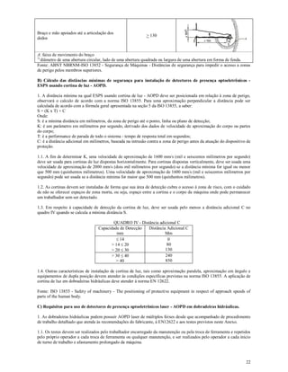 22
Braço e mão apoiados até a articulação dos
dedos
> 130
A: faixa de movimento do braço
1)
diâmetro de uma abertura circular, lado de uma abertura quadrada ou largura de uma abertura em forma de fenda.
Fonte: ABNT NBRNM-ISO 13852 - Segurança de Máquinas - Distâncias de segurança para impedir o acesso a zonas
de perigo pelos membros superiores.
B) Cálculo das distâncias mínimas de segurança para instalação de detectores de presença optoeletrônicos -
ESPS usando cortina de luz - AOPD.
1. A distância mínima na qual ESPS usando cortina de luz - AOPD deve ser posicionada em relação à zona de perigo,
observará o calculo de acordo com a norma ISO 13855. Para uma aproximação perpendicular a distância pode ser
calculada de acordo com a fórmula geral apresentada na seção 5 da ISO 13855, a saber:
S = (K x T) + C
Onde:
S: é a mínima distância em milímetros, da zona de perigo até o ponto, linha ou plano de detecção;
K: é um parâmetro em milímetros por segundo, derivado dos dados de velocidade de aproximação do corpo ou partes
do corpo;
T: é a performance de parada de todo o sistema - tempo de resposta total em segundos;
C: é a distância adicional em milímetros, baseada na intrusão contra a zona de perigo antes da atuação do dispositivo de
proteção.
1.1. A fim de determinar K, uma velocidade de aproximação de 1600 mm/s (mil e seiscentos milímetros por segundo)
deve ser usada para cortinas de luz dispostas horizontalmente. Para cortinas dispostas verticalmente, deve ser usada uma
velocidade de aproximação de 2000 mm/s (dois mil milímetros por segundo) se a distância mínima for igual ou menor
que 500 mm (quinhentos milímetros). Uma velocidade de aproximação de 1600 mm/s (mil e seiscentos milímetros por
segundo) pode ser usada se a distância mínima for maior que 500 mm (quinhentos milímetros).
1.2. As cortinas devem ser instaladas de forma que sua área de detecção cubra o acesso à zona de risco, com o cuidado
de não se oferecer espaços de zona morta, ou seja, espaço entre a cortina e o corpo da máquina onde pode permanecer
um trabalhador sem ser detectado.
1.3. Em respeito à capacidade de detecção da cortina de luz, deve ser usada pelo menos a distância adicional C no
quadro IV quando se calcula a mínima distância S.
QUADRO IV - Distância adicional C
Capacidade de Detecção
mm
Distância Adicional C
Mm
 14
> 14  20
> 20  30
0
80
130
> 30  40
> 40
240
850
1.4. Outras características de instalação de cortina de luz, tais como aproximação paralela, aproximação em ângulo e
equipamentos de dupla posição devem atender às condições específicas previstas na norma ISO 13855. A aplicação de
cortina de luz em dobradeiras hidráulicas deve atender à norma EN 12622.
Fonte: ISO 13855 - Safety of machinery - The positioning of protective equipment in respect of approach speeds of
parts of the human body.
C) Requisitos para uso de detectores de presença optoeletrônicos laser - AOPD em dobradeiras hidráulicas.
1. As dobradeiras hidráulicas podem possuir AOPD laser de múltiplos feixes desde que acompanhado de procedimento
de trabalho detalhado que atenda às recomendações do fabricante, à EN12622 e aos testes previstos neste Anexo.
1.1. Os testes devem ser realizados pelo trabalhador encarregado da manutenção ou pela troca de ferramenta e repetidos
pelo próprio operador a cada troca de ferramenta ou qualquer manutenção, e ser realizados pelo operador a cada início
de turno de trabalho e afastamento prolongado da máquina.
 
