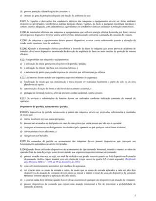3
d) possuir proteção e identificação dos circuitos. e
e) atender ao grau de proteção adequado em função do ambiente de uso.
12.19 As ligações e derivações dos condutores elétricos das máquinas e equipamentos devem ser feitas mediante
dispositivos apropriados e conforme as normas técnicas oficiais vigentes, de modo a assegurar resistência mecânica e
contato elétrico adequado, com características equivalentes aos condutores elétricos utilizados e proteção contra riscos.
12.20 As instalações elétricas das máquinas e equipamentos que utilizem energia elétrica fornecida por fonte externa
devem possuir dispositivo protetor contra sobrecorrente, dimensionado conforme a demanda de consumo do circuito.
12.20.1 As máquinas e equipamentos devem possuir dispositivo protetor contra sobretensão quando a elevação da
tensão puder ocasionar risco de acidentes.
12.20.2 Quando a alimentação elétrica possibilitar a inversão de fases de máquina que possa provocar acidentes de
trabalho, deve haver dispositivo monitorado de detecção de seqüência de fases ou outra medida de proteção de mesma
eficácia.
12.21 São proibidas nas máquinas e equipamentos:
a) a utilização de chave geral como dispositivo de partida e parada;
b) a utilização de chaves tipo faca nos circuitos elétricos; e
c) a existência de partes energizadas expostas de circuitos que utilizam energia elétrica.
12.22 As baterias devem atender aos seguintes requisitos mínimos de segurança:
a) localização de modo que sua manutenção e troca possam ser realizadas facilmente a partir do solo ou de uma
plataforma de apoio;
b) constituição e fixação de forma a não haver deslocamento acidental; e
c) proteção do terminal positivo, a fim de prevenir contato acidental e curto-circuito.
12.23 Os serviços e substituições de baterias devem ser realizados conforme indicação constante do manual de
operação.
Dispositivos de partida, acionamento e parada.
12.24 Os dispositivos de partida, acionamento e parada das máquinas devem ser projetados, selecionados e instalados
de modo que:
a) não se localizem em suas zonas perigosas;
b) possam ser acionados ou desligados em caso de emergência por outra pessoa que não seja o operador;
c) impeçam acionamento ou desligamento involuntário pelo operador ou por qualquer outra forma acidental;
d) não acarretem riscos adicionais; e
e) não possam ser burlados.
12.25 Os comandos de partida ou acionamento das máquinas devem possuir dispositivos que impeçam seu
funcionamento automático ao serem energizadas.
12.26 Quando forem utilizados dispositivos de acionamento do tipo comando bimanual, visando a manter as mãos do
operador fora da zona de perigo, esses devem atender aos seguintes requisitos mínimos do comando:
a) possuir atuação síncrona, ou seja, um sinal de saída deve ser gerado somente quando os dois dispositivos de atuação
do comando -botões- forem atuados com um retardo de tempo menor ou igual a 0,5 s (meio segundo); (Retificado
pela Portaria MTE n.º 1.893, de 09 de dezembro de 2013)
b) estar sob monitoramento automático por interface de segurança;
c) ter relação entre os sinais de entrada e saída, de modo que os sinais de entrada aplicados a cada um dos dois
dispositivos de atuação do comando devem juntos se iniciar e manter o sinal de saída do dispositivo de comando
bimanual somente durante a aplicação dos dois sinais;
d) o sinal de saída deve terminar quando houver desacionamento de qualquer dos dispositivos de atuação de comando;
e) possuir dispositivos de comando que exijam uma atuação intencional a fim de minimizar a probabilidade de
comando acidental;
 