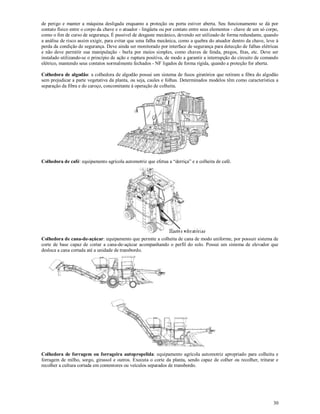 30
de perigo e manter a máquina desligada enquanto a proteção ou porta estiver aberta. Seu funcionamento se dá por
contato físico entre o corpo da chave e o atuador - lingüeta ou por contato entre seus elementos - chave de um só corpo,
como o fim de curso de segurança. É passível de desgaste mecânico, devendo ser utilizado de forma redundante, quando
a análise de risco assim exigir, para evitar que uma falha mecânica, como a quebra do atuador dentro da chave, leve à
perda da condição de segurança. Deve ainda ser monitorado por interface de segurança para detecção de falhas elétricas
e não deve permitir sua manipulação - burla por meios simples, como chaves de fenda, pregos, fitas, etc. Deve ser
instalado utilizando-se o princípio de ação e ruptura positiva, de modo a garantir a interrupção do circuito de comando
elétrico, mantendo seus contatos normalmente fechados - NF ligados de forma rígida, quando a proteção for aberta.
Colhedora de algodão: a colhedora de algodão possui um sistema de fusos giratórios que retiram a fibra do algodão
sem prejudicar a parte vegetativa da planta, ou seja, caules e folhas. Determinados modelos têm como característica a
separação da fibra e do caroço, concomitante à operação de colheita.
Colhedora de café: equipamento agrícola automotriz que efetua a “derriça” e a colheita de café.
Colhedora de cana-de-açúcar: equipamento que permite a colheita de cana de modo uniforme, por possuir sistema de
corte de base capaz de cortar a cana-de-açúcar acompanhando o perfil do solo. Possui um sistema de elevador que
desloca a cana cortada até a unidade de transbordo.
Colhedora de forragem ou forrageira autopropelida: equipamento agrícola automotriz apropriado para colheita e
forragem de milho, sorgo, girassol e outros. Executa o corte da planta, sendo capaz de colher ou recolher, triturar e
recolher a cultura cortada em contentores ou veículos separados de transbordo.
 