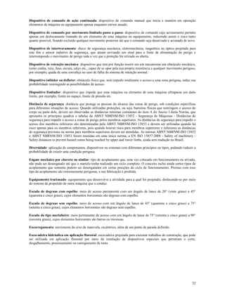 32
Dispositivo de comando de ação continuada: dispositivo de comando manual que inicia e mantém em operação
elementos da máquina ou equipamento apenas enquanto estiver atuado.
Dispositivo de comando por movimento limitado passo a passo: dispositivo de comando cujo acionamento permite
apenas um deslocamento limitado de um elemento de uma máquina ou equipamento, reduzindo assim o risco tanto
quanto possível, ficando excluído qualquer movimento posterior até que o comando seja desativado e acionado de novo.
Dispositivo de intertravamento: chave de segurança mecânica, eletromecânica, magnética ou óptica projetada para
este fim e sensor indutivo de segurança, que atuam enviando um sinal para a fonte de alimentação do perigo e
interrompendo o movimento de perigo toda a vez que a proteção for retirada ou aberta.
Dispositivo de retenção mecânica: dispositivo que tem por função inserir em um mecanismo um obstáculo mecânico,
como cunha, veio, fuso, escora, calço etc., capaz de se opor pela sua própria resistência a qualquer movimento perigoso,
por exemplo, queda de uma corrediça no caso de falha do sistema de retenção normal.
Dispositivo inibidor ou defletor: obstáculo físico que, sem impedir totalmente o acesso a uma zona perigosa, reduz sua
probabilidade restringindo as possibilidades de acesso.
Dispositivo limitador: dispositivo que impede que uma máquina ou elemento de uma máquina ultrapasse um dado
limite, por exemplo, limite no espaço, limite de pressão etc.
Distância de segurança: distância que protege as pessoas do alcance das zonas de perigo, sob condições específicas
para diferentes situações de acesso. Quando utilizadas proteções, ou seja, barreiras físicas que restringem o acesso do
corpo ou parte dele, devem ser observadas as distâncias mínimas constantes do item A do Anexo I desta Norma, que
apresenta os principais quadros e tabelas da ABNT NBRNM-ISO 13852 - Segurança de Máquinas - Distâncias de
segurança para impedir o acesso a zonas de perigo pelos membros superiores. As distâncias de segurança para impedir o
acesso dos membros inferiores são determinadas pela ABNT NBRNM-ISO 13853 e devem ser utilizadas quando há
risco apenas para os membros inferiores, pois quando houver risco para membros superiores e inferiores as distâncias
de segurança previstas na norma para membros superiores devem ser atendidas. As normas ABNT NBRNM-ISO 13852
e ABNT NBRNM-ISO 13853 foram reunidas em uma única norma, a EN ISO 13857:2008 - Safety of machinery -
Safety distances to prevent hazard zones being reached by upper and lower limbs, ainda sem tradução no Brasil.
Diversidade: aplicação de componentes, dispositivos ou sistemas com diferentes princípios ou tipos, podendo reduzir a
probabilidade de existir uma condição perigosa.
Engate mecânico por chaveta ou similar: tipo de acoplamento que, uma vez colocado em funcionamento ou ativado,
não pode ser desengatado até que o martelo tenha realizado um ciclo completo. O conceito inclui ainda certos tipos de
acoplamento que somente podem ser desengatados em certas posições do ciclo de funcionamento. Prensas com esse
tipo de acoplamento são extremamente perigosas, e sua fabricação é proibida.
Equipamento tracionado: equipamento que desenvolve a atividade para a qual foi projetado, deslocando-se por meio
do sistema de propulsão de outra máquina que o conduz.
Escada de degraus com espelho: meio de acesso permanente com um ângulo de lance de 20° (vinte graus) a 45°
(quarenta e cinco graus), cujos elementos horizontais são degraus com espelho.
Escada de degraus sem espelho: meio de acesso com um ângulo de lance de 45° (quarenta e cinco graus) a 75°
(setenta e cinco graus), cujos elementos horizontais são degraus sem espelho.
Escada do tipo marinheiro: meio permanente de acesso com um ângulo de lance de 75° (setenta e cinco graus) a 90°
(noventa graus), cujos elementos horizontais são barras ou travessas.
Escorregamento: movimento do eixo de manivela, excêntrico, além de um ponto de parada definido.
Escavadeira hidráulica em aplicação florestal: escavadeira projetada para executar trabalhos de construção, que pode
ser utilizada em aplicação florestal por meio da instalação de dispositivos especiais que permitam o corte,
desgalhamento, processamento ou carregamento de toras.
 