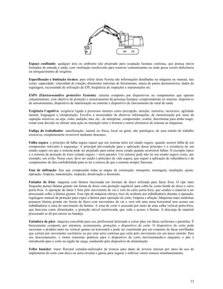 33
Espaço confinado: qualquer área ou ambiente não projetado para ocupação humana contínua, que possua meios
limitados de entrada e saída, com ventilação insuficiente para remover contaminantes ou onde possa existir deficiência
ou enriquecimento de oxigênio.
Especificação e limitação técnica: para efeito desta Norma são informações detalhadas na máquina ou manual, tais
como: capacidade, velocidade de rotação, dimensões máximas de ferramentas, massa de partes desmontáveis, dados de
regulagem, necessidade de utilização de EPI, freqüência de inspeções e manutenções etc.
ESPS (Electro-sensitive protective Systems): sistema composto por dispositivos ou componentes que operam
conjuntamente, com objetivo de proteção e sensoriamento da presença humana, compreendendo no mínimo: dispositivo
de sensoriamento, dispositivo de monitoração ou controle e dispositivo de chaveamento do sinal de saída.
Exigência Cognitiva: exigência ligada a processos mentais como percepção, atenção, memória, raciocínio, agilidade
mental, linguagem e interpretação. Envolve a necessidade de absorver informações, de memorização por meio da
captação sensitiva, ou seja, visão, audição, tato, etc., de interpretar, compreender, avaliar, discriminar para então reagir,
tomar uma decisão ou efetuar uma ação na interação entre o homem e outros elementos do sistema ou máquinas.
Fadiga do trabalhador: manifestação, mental ou física, local ou geral, não patológica, de uma tensão de trabalho
excessiva, completamente reversível mediante descanso.
Falha segura: o princípio de falha segura requer que um sistema entre em estado seguro, quando ocorrer falha de um
componente relevante à segurança. A principal pré-condição para a aplicação desse princípio é a existência de um
estado seguro em que o sistema pode ser projetado para entrar nesse estado quando ocorrerem falhas. O exemplo típico
é o sistema de proteção de trens (estado seguro = trem parado). Um sistema pode não ter um estado seguro como, por
exemplo, um avião. Nesse caso, deve ser usado o princípio de vida segura, que requer a aplicação de redundância e de
componentes de alta confiabilidade para se ter a certeza de que o sistema sempre funcione.
Fase de utilização: fase que compreende todas as etapas de construção, transporte, montagem, instalação, ajuste,
operação, limpeza, manutenção, inspeção, desativação e desmonte.
Fatiador de frios: máquina com lâmina tracionada em formato de disco utilizada para fatiar frios. O tipo mais
frequente possui lâmina girante em forma de disco com proteção regulável para cobri-la, como borda do disco e carro
porta-frios. A operação de fatiar é feita pelo movimento de vai e vem do carro porta-frios, que conduz o material a ser
processado sobre a lâmina girante. Esse tipo de máquina oferece risco de acidente aos trabalhadores durante a operação,
regulagem manual da proteção para expor a lâmina para operação de corte, limpeza e afiação. Máquinas mais modernas
possuem lâmina girante em forma de disco com movimento de vai e vem sob uma mesa horizontal sem acesso aos
trabalhadores à zona de movimento da lâmina. A zona de corte é acessada por meio de uma calha vertical porta-frios,
que funciona como alimentador, e proteção móvel intertravada, que veda o acesso à lâmina. A descarga do material
processado se dá por esteira ou bandeja.
Fatiadora de pães: máquina concebida para uso profissional destinada a cortar pães em fatias uniformes e paralelas. É
basicamente composta por estrutura, acionamento, proteções e dispositivo de corte. O dispositivo de corte pode
seccionar o produto tanto na vertical quanto na horizontal e pode ser constituído por um conjunto de facas serrilhadas
que cortam por movimento oscilatório ou por uma serra contínua que corta pelo movimento em um único sentido. Para
seu funcionamento, o motor transmite potência para o dispositivo de corte movimentando-o enquanto o pão é
introduzido para o corte na região de carga, conduzido pelo dispositivo de alimentação.
Feller buncher: trator florestal cortador-enfeixador de troncos para abate de árvores inteiras por meio do uso de
implemento de corte com disco ou serra circular e garras para segurar e enfeixar vários troncos simultaneamente.
 