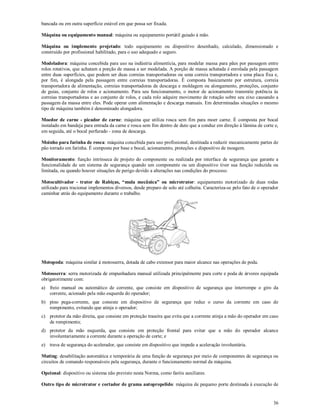 36
bancada ou em outra superfície estável em que possa ser fixada.
Máquina ou equipamento manual: máquina ou equipamento portátil guiado à mão.
Máquina ou implemento projetado: todo equipamento ou dispositivo desenhado, calculado, dimensionado e
construído por profissional habilitado, para o uso adequado e seguro.
Modeladora: máquina concebida para uso na indústria alimentícia, para modelar massa para pães por passagem entre
rolos rotativos, que achatam a porção de massa a ser modelada. A porção de massa achatada é enrolada pela passagem
entre duas superfícies, que podem ser duas correias transportadoras ou uma correia transportadora e uma placa fixa e,
por fim, é alongada pela passagem entre correias transportadoras. É composta basicamente por estrutura, correia
transportadora de alimentação, correias transportadoras de descarga e moldagem ou alongamento, proteções, conjunto
de guias, conjunto de rolos e acionamento. Para seu funcionamento, o motor de acionamento transmite potência às
correias transportadoras e ao conjunto de rolos, e cada rolo adquire movimento de rotação sobre seu eixo causando a
passagem da massa entre eles. Pode operar com alimentação e descarga manuais. Em determinadas situações o mesmo
tipo de máquina também é denominado alongadora.
Moedor de carne - picador de carne: máquina que utiliza rosca sem fim para moer carne. É composta por bocal
instalado em bandeja para entrada da carne e rosca sem fim dentro de duto que a conduz em direção à lâmina de corte e,
em seguida, até o bocal perfurado - zona de descarga.
Moinho para farinha de rosca: máquina concebida para uso profissional, destinada a reduzir mecanicamente partes de
pão torrado em farinha. É composta por base e bocal, acionamento, proteções e dispositivo de moagem.
Monitoramento: função intrínseca de projeto do componente ou realizada por interface de segurança que garante a
funcionalidade de um sistema de segurança quando um componente ou um dispositivo tiver sua função reduzida ou
limitada, ou quando houver situações de perigo devido a alterações nas condições do processo.
Motocultivador - trator de Rabiças, “mula mecânica” ou microtrator: equipamento motorizado de duas rodas
utilizado para tracionar implementos diversos, desde preparo de solo até colheita. Caracteriza-se pelo fato de o operador
caminhar atrás do equipamento durante o trabalho.
Motopoda: máquina similar à motosserra, dotada de cabo extensor para maior alcance nas operações de poda.
Motosserra: serra motorizada de empunhadura manual utilizada principalmente para corte e poda de árvores equipada
obrigatorimente com:
a) freio manual ou automático de corrente, que consiste em dispositivo de segurança que interrompe o giro da
corrente, acionado pela mão esquerda do operador;
b) pino pega-corrente, que consiste em dispositivo de segurança que reduz o curso da corrente em caso de
rompimento, evitando que atinja o operador;
c) protetor da mão direita, que consiste em proteção traseira que evita que a corrente atinja a mão do operador em caso
de rompimento;
d) protetor da mão esquerda, que consiste em proteção frontal para evitar que a mão do operador alcance
involuntariamente a corrente durante a operação de corte; e
e) trava de segurança do acelerador, que consiste em dispositivo que impede a aceleração involuntária.
Muting: desabilitação automática e temporária de uma função de segurança por meio de componentes de segurança ou
circuitos de comando responsáveis pela segurança, durante o funcionamento normal da máquina.
Opcional: dispositivo ou sistema não previsto nesta Norma, como faróis auxiliares.
Outro tipo de microtrator e cortador de grama autopropelido: máquina de pequeno porte destinada à execução de
 