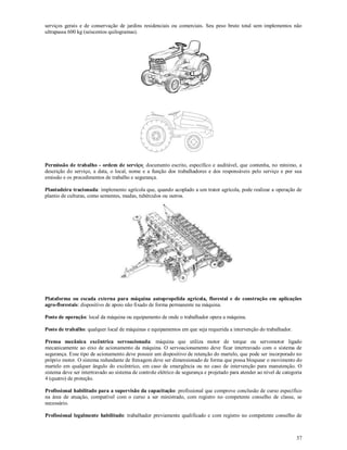 37
serviços gerais e de conservação de jardins residenciais ou comerciais. Seu peso bruto total sem implementos não
ultrapassa 600 kg (seiscentos quilogramas).
Permissão de trabalho - ordem de serviço: documento escrito, específico e auditável, que contenha, no mínimo, a
descrição do serviço, a data, o local, nome e a função dos trabalhadores e dos responsáveis pelo serviço e por sua
emissão e os procedimentos de trabalho e segurança.
Plantadeira tracionada: implemento agrícola que, quando acoplado a um trator agrícola, pode realizar a operação de
plantio de culturas, como sementes, mudas, tubérculos ou outros.
Plataforma ou escada externa para máquina autopropelida agrícola, florestal e de construção em aplicações
agro-florestais: dispositivo de apoio não fixado de forma permanente na máquina.
Posto de operação: local da máquina ou equipamento de onde o trabalhador opera a máquina.
Posto de trabalho: qualquer local de máquinas e equipamentos em que seja requerida a intervenção do trabalhador.
Prensa mecânica excêntrica servoacionada: máquina que utiliza motor de torque ou servomotor ligado
mecanicamente ao eixo de acionamento da máquina. O servoacionamento deve ficar intertravado com o sistema de
segurança. Esse tipo de acionamento deve possuir um dispositivo de retenção do martelo, que pode ser incorporado no
próprio motor. O sistema redundante de frenagem deve ser dimensionado de forma que possa bloquear o movimento do
martelo em qualquer ângulo do excêntrico, em caso de emergência ou no caso de intervenção para manutenção. O
sistema deve ser intertravado ao sistema de controle elétrico de segurança e projetado para atender ao nível de categoria
4 (quatro) de proteção.
Profissional habilitado para a supervisão da capacitação: profissional que comprove conclusão de curso específico
na área de atuação, compatível com o curso a ser ministrado, com registro no competente conselho de classe, se
necessário.
Profissional legalmente habilitado: trabalhador previamente qualificado e com registro no competente conselho de
 